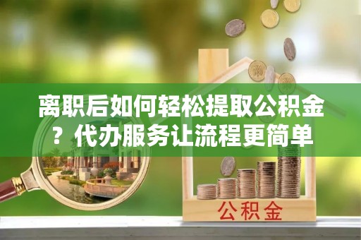 沙河口离职后如何轻松提取公积金？代办服务让流程更简单