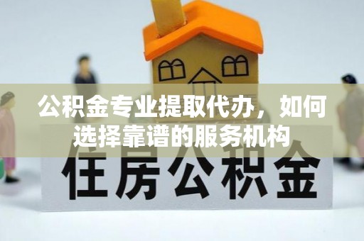 沙河口公积金专业提取代办，如何选择靠谱的服务机构