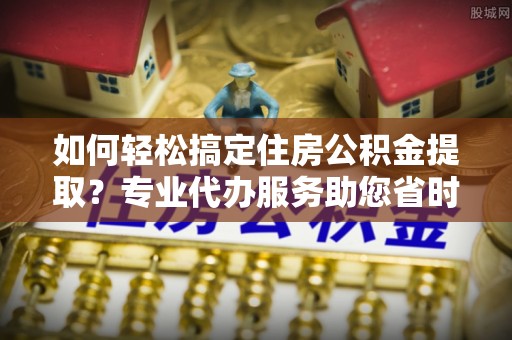 沙河口如何轻松搞定住房公积金提取？专业代办服务助您省时省心